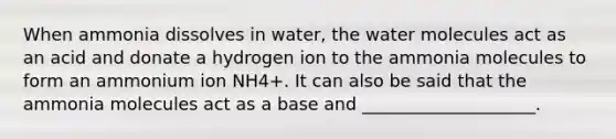 When ammonia dissolves in water, the water molecules act as an acid and donate a hydrogen ion to the ammonia molecules to form an ammonium ion NH4+. It can also be said that the ammonia molecules act as a base and ____________________.