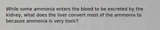 While some ammonia enters <a href='https://www.questionai.com/knowledge/k7oXMfj7lk-the-blood' class='anchor-knowledge'>the blood</a> to be excreted by the kidney, what does the liver convert most of the ammonia to because ammonia is very toxic?