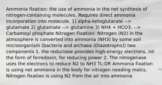 Ammonia fixation: the use of ammonia in the net synthesis of nitrogen-containing molecules. Requires direct ammonia incorporation into molecule. 1) alpha-ketoglutarate --> glutamate 2) glutamate --> glutamine 3) NH4 + HCO3- --> Carbamoyl phophate Nitrogen Fixation: Nitrogen (N2) in the atmosphere is converted into ammonia (NH3) by some soil microorganism (bacteria and archaea (Diazotrophs)) two components 1. the reductase provides high-energy electrons, int the form of ferredoxin, for reducing power 2. The nitrogenase uses the electrons to reduce N2 to NH3 TL:DR Ammonia fixation is using net ammonia in the body for nitrogen needing molcs, Nitrogen fixation is using N2 from the air into ammonia