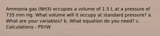 Ammonia gas (NH3) occupies a volume of 1.5 L at a pressure of 735 mm Hg. What volume will it occupy at standard pressure? a. What are your variables? b. What equation do you need? c. Calculations - PSYW