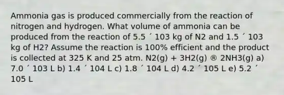 Ammonia gas is produced commercially from the reaction of nitrogen and hydrogen. What volume of ammonia can be produced from the reaction of 5.5 ´ 103 kg of N2 and 1.5 ´ 103 kg of H2? Assume the reaction is 100% efficient and the product is collected at 325 K and 25 atm. N2(g) + 3H2(g) ® 2NH3(g) a) 7.0 ´ 103 L b) 1.4 ´ 104 L c) 1.8 ´ 104 L d) 4.2 ´ 105 L e) 5.2 ´ 105 L