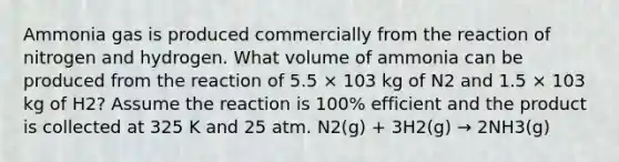 Ammonia gas is produced commercially from the reaction of nitrogen and hydrogen. What volume of ammonia can be produced from the reaction of 5.5 × 103 kg of N2 and 1.5 × 103 kg of H2? Assume the reaction is 100% efficient and the product is collected at 325 K and 25 atm. N2(g) + 3H2(g) → 2NH3(g)