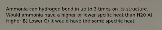 Ammonia can hydrogen bond in up to 3 times on its structure. Would ammonia have a higher or lower spcific heat than H20 A) Higher B) Lower C) It would have the same specific heat