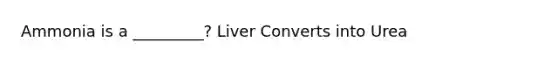 Ammonia is a _________? Liver Converts into Urea