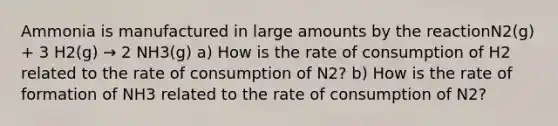 Ammonia is manufactured in large amounts by the reactionN2(g) + 3 H2(g) → 2 NH3(g) a) How is the rate of consumption of H2 related to the rate of consumption of N2? b) How is the rate of formation of NH3 related to the rate of consumption of N2?