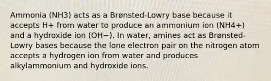 Ammonia (NH3) acts as a Brønsted-Lowry base because it accepts H+ from water to produce an ammonium ion (NH4+) and a hydroxide ion (OH−). In water, amines act as Brønsted-Lowry bases because the lone electron pair on the nitrogen atom accepts a hydrogen ion from water and produces alkylammonium and hydroxide ions.