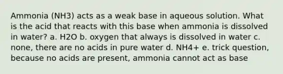 Ammonia (NH3) acts as a weak base in aqueous solution. What is the acid that reacts with this base when ammonia is dissolved in water? a. H2O b. oxygen that always is dissolved in water c. none, there are no acids in pure water d. NH4+ e. trick question, because no acids are present, ammonia cannot act as base