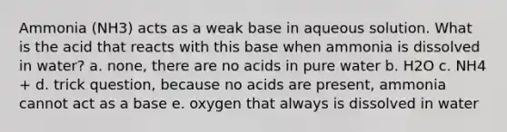 Ammonia (NH3) acts as a weak base in aqueous solution. What is the acid that reacts with this base when ammonia is dissolved in water? a. none, there are no acids in pure water b. H2O c. NH4 + d. trick question, because no acids are present, ammonia cannot act as a base e. oxygen that always is dissolved in water