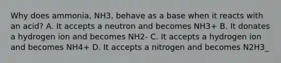 Why does ammonia, NH3, behave as a base when it reacts with an acid? A. It accepts a neutron and becomes NH3+ B. It donates a hydrogen ion and becomes NH2- C. It accepts a hydrogen ion and becomes NH4+ D. It accepts a nitrogen and becomes N2H3_