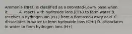 Ammonia (NH3) is classified as a Bronsted-Lowry base when it_____. A. reacts with hydroxide ions (OH-) to form water B. receives a hydrogen ion (H+) from a Bronsted-Lowry acid. C. dissociates in water to form hydroxide ions (OH-) D. dissociates in water to form hydrogen ions (H+)