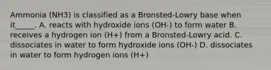 Ammonia (NH3) is classified as a Bronsted-Lowry base when it_____. A. reacts with hydroxide ions (OH-) to form water B. receives a hydrogen ion (H+) from a Bronsted-Lowry acid. C. dissociates in water to form hydroxide ions (OH-) D. dissociates in water to form hydrogen ions (H+)