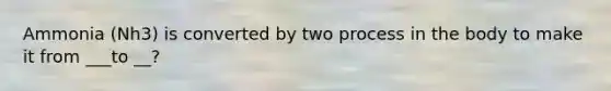 Ammonia (Nh3) is converted by two process in the body to make it from ___to __?