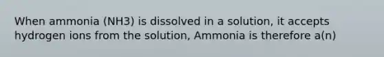 When ammonia (NH3) is dissolved in a solution, it accepts hydrogen ions from the solution, Ammonia is therefore a(n)