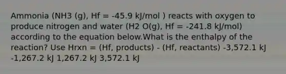 Ammonia (NH3 (g), Hf = -45.9 kJ/mol ) reacts with oxygen to produce nitrogen and water (H2 O(g), Hf = -241.8 kJ/mol) according to the equation below.What is the enthalpy of the reaction? Use Hrxn = (Hf, products) - (Hf, reactants) -3,572.1 kJ -1,267.2 kJ 1,267.2 kJ 3,572.1 kJ