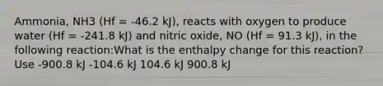 Ammonia, NH3 (Hf = -46.2 kJ), reacts with oxygen to produce water (Hf = -241.8 kJ) and nitric oxide, NO (Hf = 91.3 kJ), in the following reaction:What is the enthalpy change for this reaction? Use -900.8 kJ -104.6 kJ 104.6 kJ 900.8 kJ