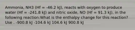 Ammonia, NH3 (Hf = -46.2 kJ), reacts with oxygen to produce water (Hf = -241.8 kJ) and nitric oxide, NO (Hf = 91.3 kJ), in the following reaction:What is the enthalpy change for this reaction? Use . -900.8 kJ -104.6 kJ 104.6 kJ 900.8 kJ