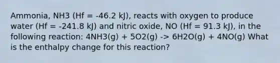 Ammonia, NH3 (Hf = -46.2 kJ), reacts with oxygen to produce water (Hf = -241.8 kJ) and nitric oxide, NO (Hf = 91.3 kJ), in the following reaction: 4NH3(g) + 5O2(g) -> 6H2O(g) + 4NO(g) What is the enthalpy change for this reaction?