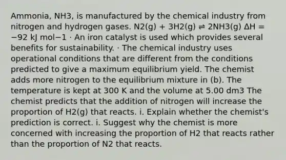 Ammonia, NH3, is manufactured by the chemical industry from nitrogen and hydrogen gases. N2(g) + 3H2(g) ⇌ 2NH3(g) ΔH = −92 kJ mol−1 · An iron catalyst is used which provides several benefits for sustainability. · The chemical industry uses operational conditions that are different from the conditions predicted to give a maximum equilibrium yield. The chemist adds more nitrogen to the equilibrium mixture in (b). The temperature is kept at 300 K and the volume at 5.00 dm3 The chemist predicts that the addition of nitrogen will increase the proportion of H2(g) that reacts. i. Explain whether the chemist's prediction is correct. i. Suggest why the chemist is more concerned with increasing the proportion of H2 that reacts rather than the proportion of N2 that reacts.