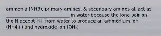 ammonia (NH3), primary amines, & secondary amines all act as ____________________________ in water because the lone pair on the N accept H+ from water to produce an ammonium ion (NH4+) and hydroxide ion (OH-)