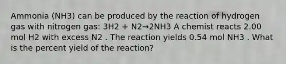 Ammonia (NH3) can be produced by the reaction of hydrogen gas with nitrogen gas: 3H2 + N2→2NH3 A chemist reacts 2.00 mol H2 with excess N2 . The reaction yields 0.54 mol NH3 . What is the percent yield of the reaction?