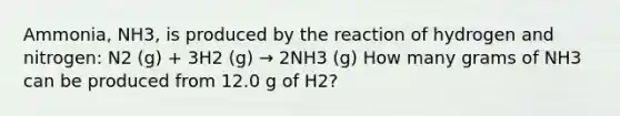 Ammonia, NH3, is produced by the reaction of hydrogen and nitrogen: N2 (g) + 3H2 (g) → 2NH3 (g) How many grams of NH3 can be produced from 12.0 g of H2?