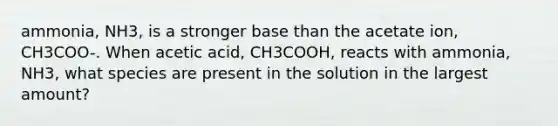 ammonia, NH3, is a stronger base than the acetate ion, CH3COO-. When acetic acid, CH3COOH, reacts with ammonia, NH3, what species are present in the solution in the largest amount?