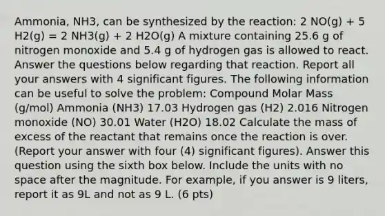 Ammonia, NH3, can be synthesized by the reaction: 2 NO(g) + 5 H2(g) = 2 NH3(g) + 2 H2O(g) A mixture containing 25.6 g of nitrogen monoxide and 5.4 g of hydrogen gas is allowed to react. Answer the questions below regarding that reaction. Report all your answers with 4 significant figures. The following information can be useful to solve the problem: Compound Molar Mass (g/mol) Ammonia (NH3) 17.03 Hydrogen gas (H2) 2.016 Nitrogen monoxide (NO) 30.01 Water (H2O) 18.02 Calculate the mass of excess of the reactant that remains once the reaction is over. (Report your answer with four (4) significant figures). Answer this question using the sixth box below. Include the units with no space after the magnitude. For example, if you answer is 9 liters, report it as 9L and not as 9 L. (6 pts)