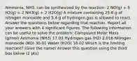 Ammonia, NH3, can be synthesized by the reaction: 2 NO(g) + 5 H2(g) = 2 NH3(g) + 2 H2O(g) A mixture containing 25.6 g of nitrogen monoxide and 5.4 g of hydrogen gas is allowed to react. Answer the questions below regarding that reaction. Report all your answers with 4 significant figures. The following information can be useful to solve the problem: Compound Molar Mass (g/mol) Ammonia (NH3) 17.03 Hydrogen gas (H2) 2.016 Nitrogen monoxide (NO) 30.01 Water (H2O) 18.02 Which is the limiting reactant? (Give the name) Answer this question using the third box below (2 pts)