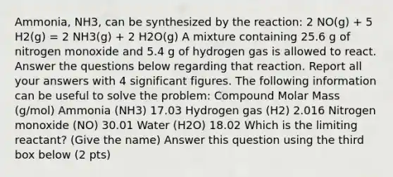 Ammonia, NH3, can be synthesized by the reaction: 2 NO(g) + 5 H2(g) = 2 NH3(g) + 2 H2O(g) A mixture containing 25.6 g of nitrogen monoxide and 5.4 g of hydrogen gas is allowed to react. Answer the questions below regarding that reaction. Report all your answers with 4 significant figures. The following information can be useful to solve the problem: Compound Molar Mass (g/mol) Ammonia (NH3) 17.03 Hydrogen gas (H2) 2.016 Nitrogen monoxide (NO) 30.01 Water (H2O) 18.02 Which is the limiting reactant? (Give the name) Answer this question using the third box below (2 pts)