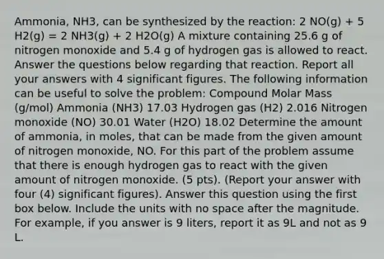 Ammonia, NH3, can be synthesized by the reaction: 2 NO(g) + 5 H2(g) = 2 NH3(g) + 2 H2O(g) A mixture containing 25.6 g of nitrogen monoxide and 5.4 g of hydrogen gas is allowed to react. Answer the questions below regarding that reaction. Report all your answers with 4 significant figures. The following information can be useful to solve the problem: Compound Molar Mass (g/mol) Ammonia (NH3) 17.03 Hydrogen gas (H2) 2.016 Nitrogen monoxide (NO) 30.01 Water (H2O) 18.02 Determine the amount of ammonia, in moles, that can be made from the given amount of nitrogen monoxide, NO. For this part of the problem assume that there is enough hydrogen gas to react with the given amount of nitrogen monoxide. (5 pts). (Report your answer with four (4) significant figures). Answer this question using the first box below. Include the units with no space after the magnitude. For example, if you answer is 9 liters, report it as 9L and not as 9 L.