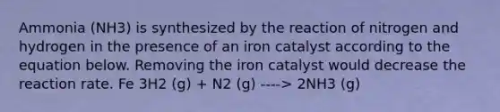 Ammonia (NH3) is synthesized by the reaction of nitrogen and hydrogen in the presence of an iron catalyst according to the equation below. Removing the iron catalyst would decrease the reaction rate. Fe 3H2 (g) + N2 (g) ----> 2NH3 (g)