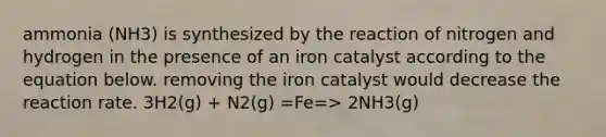 ammonia (NH3) is synthesized by the reaction of nitrogen and hydrogen in the presence of an iron catalyst according to the equation below. removing the iron catalyst would decrease the reaction rate. 3H2(g) + N2(g) =Fe=> 2NH3(g)