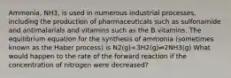 Ammonia, NH3, is used in numerous industrial processes, including the production of pharmaceuticals such as sulfonamide and antimalarials and vitamins such as the B vitamins. The equilibrium equation for the synthesis of ammonia (sometimes known as the Haber process) is N2(g)+3H2(g)⇌2NH3(g) What would happen to the rate of the forward reaction if the concentration of nitrogen were decreased?