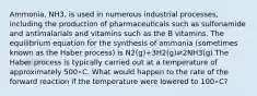 Ammonia, NH3, is used in numerous industrial processes, including the production of pharmaceuticals such as sulfonamide and antimalarials and vitamins such as the B vitamins. The equilibrium equation for the synthesis of ammonia (sometimes known as the Haber process) is N2(g)+3H2(g)⇌2NH3(g) The Haber process is typically carried out at a temperature of approximately 500∘C. What would happen to the rate of the forward reaction if the temperature were lowered to 100∘C?