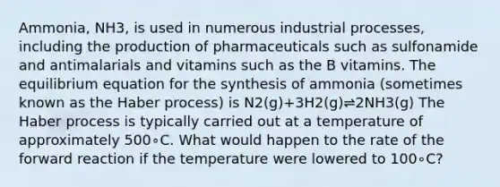 Ammonia, NH3, is used in numerous industrial processes, including the production of pharmaceuticals such as sulfonamide and antimalarials and vitamins such as the B vitamins. The equilibrium equation for the synthesis of ammonia (sometimes known as the Haber process) is N2(g)+3H2(g)⇌2NH3(g) The Haber process is typically carried out at a temperature of approximately 500∘C. What would happen to the rate of the forward reaction if the temperature were lowered to 100∘C?