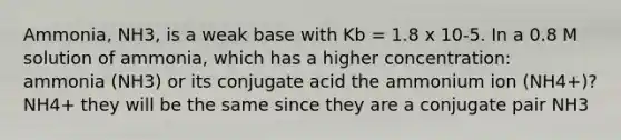 Ammonia, NH3, is a weak base with Kb = 1.8 x 10-5. In a 0.8 M solution of ammonia, which has a higher concentration: ammonia (NH3) or its conjugate acid the ammonium ion (NH4+)? NH4+ they will be the same since they are a conjugate pair NH3