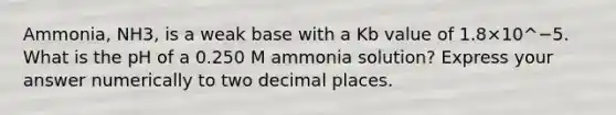 Ammonia, NH3, is a weak base with a Kb value of 1.8×10^−5. What is the pH of a 0.250 M ammonia solution? Express your answer numerically to two decimal places.