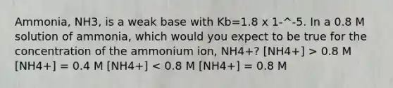 Ammonia, NH3, is a weak base with Kb=1.8 x 1-^-5. In a 0.8 M solution of ammonia, which would you expect to be true for the concentration of the ammonium ion, NH4+? [NH4+] > 0.8 M [NH4+] = 0.4 M [NH4+] < 0.8 M [NH4+] = 0.8 M