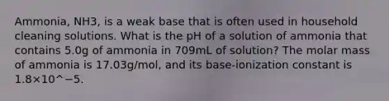 Ammonia, NH3, is a weak base that is often used in household cleaning solutions. What is the pH of a solution of ammonia that contains 5.0g of ammonia in 709mL of solution? The molar mass of ammonia is 17.03g/mol, and its base-ionization constant is 1.8×10^−5.