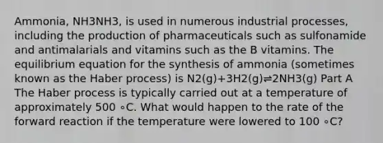 Ammonia, NH3NH3, is used in numerous industrial processes, including the production of pharmaceuticals such as sulfonamide and antimalarials and vitamins such as the B vitamins. The equilibrium equation for the synthesis of ammonia (sometimes known as the Haber process) is N2(g)+3H2(g)⇌2NH3(g) Part A The Haber process is typically carried out at a temperature of approximately 500 ∘C. What would happen to the rate of the forward reaction if the temperature were lowered to 100 ∘C?