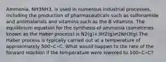 Ammonia, NH3NH3, is used in numerous industrial processes, including the production of pharmaceuticals such as sulfonamide and antimalarials and vitamins such as the B vitamins. The equilibrium equation for the synthesis of ammonia (sometimes known as the Haber process) is N2(g)+3H2(g)⇌2NH3(g) The Haber process is typically carried out at a temperature of approximately 500∘C∘C. What would happen to the rate of the forward reaction if the temperature were lowered to 100∘C∘C?