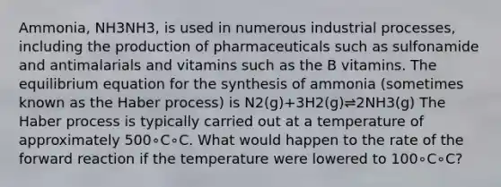 Ammonia, NH3NH3, is used in numerous industrial processes, including the production of pharmaceuticals such as sulfonamide and antimalarials and vitamins such as the B vitamins. The equilibrium equation for the synthesis of ammonia (sometimes known as the Haber process) is N2(g)+3H2(g)⇌2NH3(g) The Haber process is typically carried out at a temperature of approximately 500∘C∘C. What would happen to the rate of the forward reaction if the temperature were lowered to 100∘C∘C?