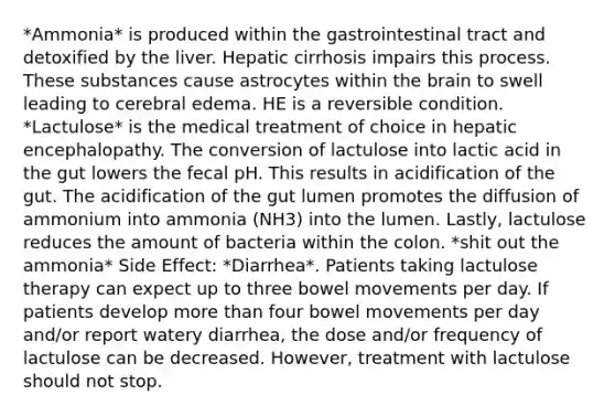 *Ammonia* is produced within the gastrointestinal tract and detoxified by the liver. Hepatic cirrhosis impairs this process. These substances cause astrocytes within the brain to swell leading to cerebral edema. HE is a reversible condition. *Lactulose* is the medical treatment of choice in hepatic encephalopathy. The conversion of lactulose into lactic acid in the gut lowers the fecal pH. This results in acidification of the gut. The acidification of the gut lumen promotes the diffusion of ammonium into ammonia (NH3) into the lumen. Lastly, lactulose reduces the amount of bacteria within the colon. *shit out the ammonia* Side Effect: *Diarrhea*. Patients taking lactulose therapy can expect up to three bowel movements per day. If patients develop more than four bowel movements per day and/or report watery diarrhea, the dose and/or frequency of lactulose can be decreased. However, treatment with lactulose should not stop.