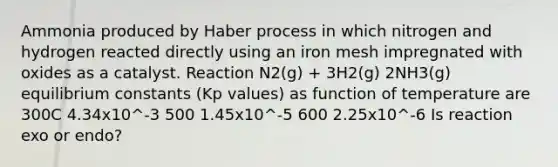 Ammonia produced by Haber process in which nitrogen and hydrogen reacted directly using an iron mesh impregnated with oxides as a catalyst. Reaction N2(g) + 3H2(g) 2NH3(g) equilibrium constants (Kp values) as function of temperature are 300C 4.34x10^-3 500 1.45x10^-5 600 2.25x10^-6 Is reaction exo or endo?