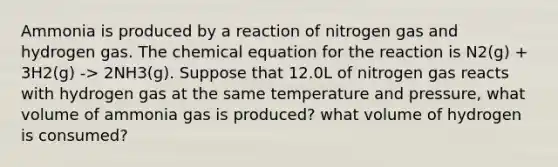 Ammonia is produced by a reaction of nitrogen gas and hydrogen gas. The chemical equation for the reaction is N2(g) + 3H2(g) -> 2NH3(g). Suppose that 12.0L of nitrogen gas reacts with hydrogen gas at the same temperature and pressure, what volume of ammonia gas is produced? what volume of hydrogen is consumed?