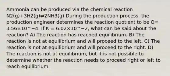 Ammonia can be produced via the chemical reaction N2(g)+3H2(g)⇌2NH3(g) During the production process, the production engineer determines the reaction quotient to be Q= 3.56×10^−4. If K = 6.02×10^−2, what can be said about the reaction? A) The reaction has reached equilibrium. B) The reaction is not at equilibrium and will proceed to the left. C) The reaction is not at equilibrium and will proceed to the right. D) The reaction is not at equilibrium, but it is not possible to determine whether the reaction needs to proceed right or left to reach equilibrium.