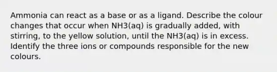 Ammonia can react as a base or as a ligand. Describe the colour changes that occur when NH3(aq) is gradually added, with stirring, to the yellow solution, until the NH3(aq) is in excess. Identify the three ions or compounds responsible for the new colours.