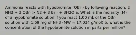 Ammonia reacts with hypobromite (OBr-) by following reaction: 2 NH3 + 3 OBr- > N2 + 3 Br - + 3H2O a. What is the molarity (M) of a hypobromite solution if you react 1.00 mL of the OBr- solution with 1.69 mg of NH3 (MW = 17.034 g/mol) b. what is the concentration of the hypobromite solution in parts per million?