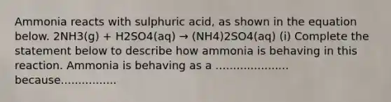 Ammonia reacts with sulphuric acid, as shown in the equation below. 2NH3(g) + H2SO4(aq) → (NH4)2SO4(aq) (i) Complete the statement below to describe how ammonia is behaving in this reaction. Ammonia is behaving as a ..................... because................