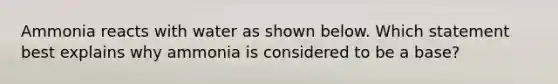 Ammonia reacts with water as shown below. Which statement best explains why ammonia is considered to be a base?